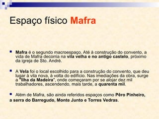 Espaço físico Mafra
 Mafra é o segundo macroespaço. Até à construção do convento, a
vida de Mafra decorria na vila velha e no antigo castelo, próximo
da igreja de Sto. André.
 A Vela foi o local escolhido para a construção do convento, que deu
lugar à vila nova, à volta do edifício. Nas imediações da obra, surge
a "Ilha da Madeira", onde começaram por se alojar dez mil
trabalhadores, ascendendo, mais tarde, a quarenta mil.
 Além de Mafra, são ainda referidos espaços como Pêro Pinheiro,
a serra do Barregudo, Monte Junto e Torres Vedras.
 