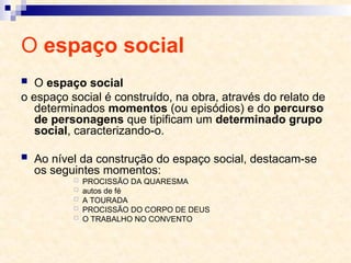 O espaço social
 O espaço social
o espaço social é construído, na obra, através do relato de
determinados momentos (ou episódios) e do percurso
de personagens que tipificam um determinado grupo
social, caracterizando-o.
 Ao nível da construção do espaço social, destacam-se
os seguintes momentos:
 PROCISSÃO DA QUARESMA
 autos de fé
 A TOURADA
 PROCISSÃO DO CORPO DE DEUS
 O TRABALHO NO CONVENTO
 