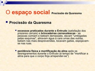 O espaço social Procissão da Quaresma
 Procissão da Quaresma
 excessos praticados durante o Entrudo (satisfação dos
prazeres carnais) e brincadeiras carnavalescas - as
pessoas comiam e bebiam demasiado, davam "umbigadas
pelas esquinas", atiravam água à cara umas das outras,
batiam nas mais desprevenidas, tocavam gaitas, espojavam-
se nas ruas.
 penitência física e mortificação da alma após os
desregramentos durante o Entrudo (é tempo de "mortificar a
alma para que o corpo finja arrepender-se”)
 