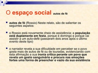 O espaço social autos de fé
 autos de fé (Rossio) Neste relato, são de salientar os
seguintes aspetos:
 o Rossio está novamente cheio de assistência; a população
está duplamente em festa, porque é domingo e porque vai
assistir a um auto-de­
fé (passaram dois anos após o último
evento deste tipo)
 o narrador revela a sua dificuldade em perceber se o povo
gosta mais de autos de fé ou de touradas, evidenciando com
esta afirmação a sua ironia crítica perante um povo que
revela um gosto sanguinário e procura nas emoções
fortes uma forma de preencher o vazio da sua existência
 