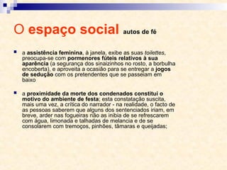 O espaço social autos de fé
 a assistência feminina, à janela, exibe as suas toilettes,
preocupa-se com pormenores fúteis relativos à sua
aparência (a segurança dos sinaizinhos no rosto, a borbulha
encoberta), e aproveita a ocasião para se entregar a jogos
de sedução com os pretendentes que se passeiam em
baixo
 a proximidade da morte dos condenados constitui o
motivo do ambiente de festa; esta constatação suscita,
mais uma vez, a crítica do narrador - na realidade, o facto de
as pessoas saberem que alguns dos sentenciados iriam, em
breve, arder nas fogueiras não as inibia de se refrescarem
com água, limonada e talhadas de melancia e de se
consolarem com tremoços, pinhões, tâmaras e queijadas;
 