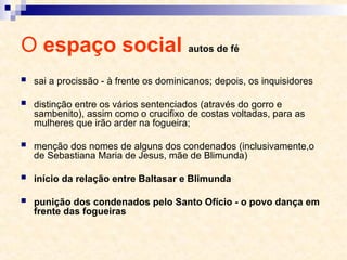 O espaço social autos de fé
 sai a procissão - à frente os dominicanos; depois, os inquisidores
 distinção entre os vários sentenciados (através do gorro e
sambenito), assim como o crucifixo de costas voltadas, para as
mulheres que irão arder na fogueira;
 menção dos nomes de alguns dos condenados (inclusivamente,o
de Sebastiana Maria de Jesus, mãe de Blimunda)
 início da relação entre Baltasar e Blimunda
 punição dos condenados pelo Santo Ofício - o povo dança em
frente das fogueiras
 