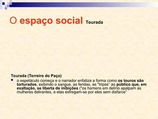 O espaço social Tourada
Tourada (Terreiro do Paço)
 o espetáculo começa e o narrador enfatiza a forma como os touros são
torturados, exibindo o sangue, as feridas, as "tripas“ ao público que, em
exaltação, se liberta de inibições ("os homens em delírio apalpam as
mulheres delirantes, e elas esfregam-se por eles sem disfarce”
 