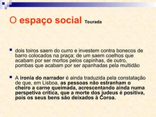 O espaço social Tourada
 dois toiros saem do curro e investem contra bonecos de
barro colocados na praça; de um saem coelhos que
acabam por ser mortos pelos capinhas, de outro,
pombas que acabam por ser apanhadas pela multidão
 A ironia do narrador é ainda traduzida pela constatação
de que, em Lisboa, as pessoas não estranham o
cheiro a carne queimada, acrescentando ainda numa
perspetiva crítica, que a morte dos judeus é positiva,
pois os seus bens são deixados à Coroa.
 