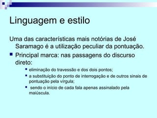 Linguagem e estilo
Uma das características mais notórias de José
Saramago é a utilização peculiar da pontuação.
 Principal marca: nas passagens do discurso
direto:
 eliminação do travessão e dos dois pontos;
 a substituição do ponto de interrogação e de outros sinais de
pontuação pela vírgula;
 sendo o início de cada fala apenas assinalado pela
maiúscula.
 