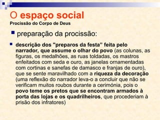 O espaço social
Procissão do Corpo de Deus
 descrição dos "preparos da festa” feita pelo
narrador, que assume o olhar do povo (as colunas, as
figuras, os medalhões, as ruas toldadas, os mastros
enfeitados com seda e ouro, as janelas ornamentadas
com cortinas e sanefas de damasco e franjas de ouro),
que se sente maravilhado com a riqueza da decoração
(uma reflexão do narrador leva-o a concluir que não se
verificam muitos roubos durante a cerimónia, pois o
povo teme os pretos que se encontram armados à
porta das lojas e os quadrilheiros, que procederiam à
prisão dos infratores)
 preparação da procissão:
 