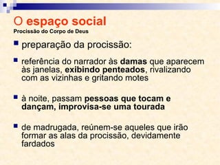O espaço social
Procissão do Corpo de Deus
 referência do narrador às damas que aparecem
às janelas, exibindo penteados, rivalizando
com as vizinhas e gritando motes
 à noite, passam pessoas que tocam e
dançam, improvisa-se uma tourada
 de madrugada, reúnem-se aqueles que irão
formar as alas da procissão, devidamente
fardados
 preparação da procissão:
 