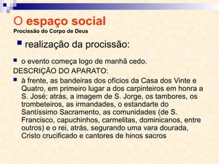 O espaço social
Procissão do Corpo de Deus
 o evento começa logo de manhã cedo.
DESCRIÇÃO DO APARATO:
 à frente, as bandeiras dos ofícios da Casa dos Vinte e
Quatro, em primeiro lugar a dos carpinteiros em honra a
S. José; atrás, a imagem de S. Jorge, os tambores, os
trombeteiros, as irmandades, o estandarte do
Santíssimo Sacramento, as comunidades (de S.
Francisco, capuchinhos, carmelitas, dominicanos, entre
outros) e o rei, atrás, segurando uma vara dourada,
Cristo crucificado e cantores de hinos sacros
 realização da procissão:
 