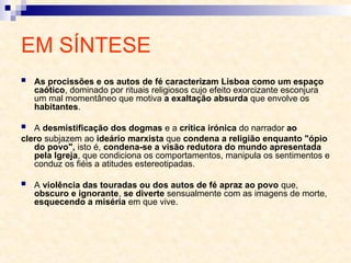 EM SÍNTESE
 As procissões e os autos de fé caracterizam Lisboa como um espaço
caótico, dominado por rituais religiosos cujo efeito exorcizante esconjura
um mal momentâneo que motiva a exaltação absurda que envolve os
habitantes.
 A desmistificação dos dogmas e a crítica irónica do narrador ao
clero subjazem ao ideário marxista que condena a religião enquanto "ópio
do povo", isto é, condena-se a visão redutora do mundo apresentada
pela Igreja, que condiciona os comportamentos, manipula os sentimentos e
conduz os fiéis a atitudes estereotipadas.
 A violência das touradas ou dos autos de fé apraz ao povo que,
obscuro e ignorante, se diverte sensualmente com as imagens de morte,
esquecendo a miséria em que vive.
 