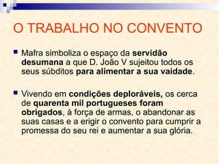O TRABALHO NO CONVENTO
 Mafra simboliza o espaço da servidão
desumana a que D. João V sujeitou todos os
seus súbditos para alimentar a sua vaidade.
 Vivendo em condições deploráveis, os cerca
de quarenta mil portugueses foram
obrigados, à força de armas, o abandonar as
suas casas e a erigir o convento para cumprir a
promessa do seu rei e aumentar a sua glória.
 