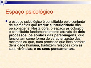 Espaço psicológico
 o espaço psicológico é constituído pelo conjunto
de elementos que traduz a interioridade das
personagens. Nesta obra, o espaço psicológico
é constituído fundamentalmente através de dois
processos: os sonhos das personagens, que
funcionam como forma de caracterização das
mesmas ou que, num processo que lhes confere
densidade humana, traduzem relações com as
suas vivências; e os seus pensamentos.
 