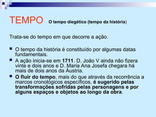 TEMPO O tempo diegético (tempo da história)
Trata-se do tempo em que decorre a ação.
 O tempo da história é constituído por algumas datas
fundamentais.
 A ação inicia-se em 1711. D. João V ainda não fizera
vinte e dois anos e D. Maria Ana Josefa chegara há
mais de dois anos da Áustria.
 O fluir do tempo, mais do que através da recorrência a
marcos cronológicos específicos, é sugerido pelas
transformações sofridas pelas personagens e por
alguns espaços e objetos ao longo da obra.
 