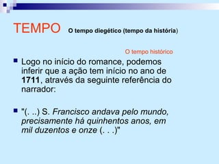 O tempo histórico
 Logo no início do romance, podemos
inferir que a ação tem início no ano de
1711, através da seguinte referência do
narrador:
 "(. ..) S. Francisco andava pelo mundo,
precisamente há quinhentos anos, em
mil duzentos e onze (. . .)"
TEMPO O tempo diegético (tempo da história)
 