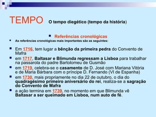  Referências cronológicas
 As referências cronológicas mais importantes são as seguintes:
 Em 1716, tem lugar a bênção da primeira pedra do Convento de
Mafra
 em 1717, Baltasar e Blimunda regressam a Lisboa para trabalhar
na passarola do padre Bartolomeu de Gusmão
 em 1719, celebra-se o casamento de D. José com Mariana Vitória
e de Maria Bárbara com o príncipe D. Fernando (VI de Espanha)
 em 1730, mais propriamente no dia 22 de outubro, o dia do
quadragésimo primeiro aniversário do rei, realiza-se a sagração
do Convento de Mafra
 a ação termina em 1739, no momento em que Blimunda vê
Baltasar a ser queimado em Lisboa, num auto de fé.
TEMPO O tempo diegético (tempo da história)
 