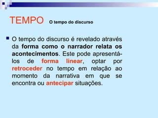 TEMPO O tempo do discurso
 O tempo do discurso é revelado através
da forma como o narrador relata os
acontecimentos. Este pode apresentá-
los de forma linear, optar por
retroceder no tempo em relação ao
momento da narrativa em que se
encontra ou antecipar situações.
 