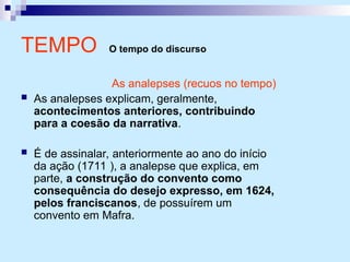 TEMPO O tempo do discurso
As analepses (recuos no tempo)
 As analepses explicam, geralmente,
acontecimentos anteriores, contribuindo
para a coesão da narrativa.
 É de assinalar, anteriormente ao ano do início
da ação (1711 ), a analepse que explica, em
parte, a construção do convento como
consequência do desejo expresso, em 1624,
pelos franciscanos, de possuírem um
convento em Mafra.
 