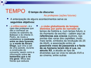 TEMPO O tempo do discurso
 . a crítica social - é o
caso das prolepses que
dão a conhecer as
mortes do sobrinho de
Baltasar e do infante D.
Pedro, de modo a
estabelecer o contraste
entre os dois funerais,
ou a morte de Álvaro
Diogo, que viria a cair
de uma parede, durante
a construção do
convento, assim como a
informação sobre os
bastardos que o rei
iria gerar, filhos das
freiras que seduzia
 . a visão globalizante de tempos
distintos por parte do narrador (o
tempo da história e, num tempo futuro, o
do momento da escrita) - cabem aqui as
referências aos cravos (outrora, nas
pontas das varas dos capelães; muito
mais tarde, símbolos da revolução do 25
de Abril), a associação entre os
possíveis voos da passarola e o facto
de os homens terem ido à Lua, no
século XX, a alusão ao tipo de
diversões que se vivia no século XVII e
ao cinema, entre outras
As prolepses (ações futuras)
 A antecipação de alguns acontecimentos serve os
seguintes objetivos:
 