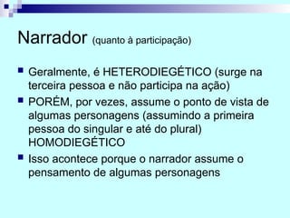 Narrador (quanto à participação)
 Geralmente, é HETERODIEGÉTICO (surge na
terceira pessoa e não participa na ação)
 PORÉM, por vezes, assume o ponto de vista de
algumas personagens (assumindo a primeira
pessoa do singular e até do plural)
HOMODIEGÉTICO
 Isso acontece porque o narrador assume o
pensamento de algumas personagens
 