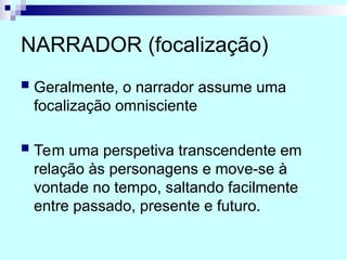 NARRADOR (focalização)
 Geralmente, o narrador assume uma
focalização omnisciente
 Tem uma perspetiva transcendente em
relação às personagens e move-se à
vontade no tempo, saltando facilmente
entre passado, presente e futuro.
 
