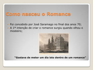 Como nasceu o RomanceFoi concebido por José Saramago no final dos anos 70;A 1ª intenção de criar o romance surgiu quando olhou o mosteiro;“Gostava de meter um dia isto dentro de um romance”