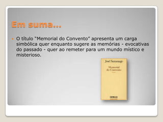 Em suma…O título “Memorial do Convento” apresenta um carga simbólica quer enquanto sugere as memórias - evocativas do passado - quer ao remeter para um mundo místico e misterioso.