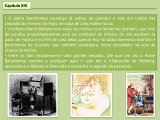 Capítulo XIV

• O padre Bartolomeu Lourenço já voltou de Coimbra e vive em Lisboa nas
varandas do Terreiro do Paço, em casa de uma mulher viúva.
• A infanta Maria Bárbara tem aulas de música com Domenico Scarlatti, que veio
de Londres propositadamente para ser professor da infanta. Os reis assistem às
aulas de música e no fim de uma delas apenas fica no salão Domenico Scarlatti e
Bartolomeu de Gusmão, que também participara, como convidado, na aula de
música da infanta.
• Entre os dois estabelece-se uma grande empatia, até que um dia o Padre
Bartolomeu convida o professor para ir com ele a S.Sebastião da Pedreira,
apresenta-o a Baltasar e Blimunda e revela-lhe o segredo da passarola.
 
