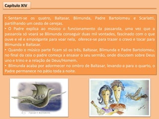 Capítulo XIV

• Sentam-se os quatro, Baltasar, Blimunda, Padre Bartolomeu e Scarlatti,
partilhando um cesto de cerejas.
• O Padre explica ao músico o funcionamento da passarola, uma vez que a
passarola só voará se Blimunda conseguir duas mil vontades, fascinado com o que
ouve e vê e empolgante para voar nela, oferece-se para trazer o cravo e tocar para
Blimunda e Baltasar.
• Quando o músico parte ficam só os três, Baltasar, Blimunda e Padre Bartolomeu,
no final da ceia o padre começa a ensaiar o seu sermão, onde discutem sobre Deus
uno e trino e a relação de Deus/Homem.
• Blimunda acaba por adormecer no ombro de Baltasar, levando-a para o quarto, o
Padre permanece no pátio toda a noite.
 