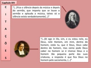 Capítulo XIV
  C       “(…)Fica o silêncio depois da música e depois
          do sermão, que importa que se louve o
   I      sermão e aplauda a música, talvez só o
          silêncio exista verdadeiramente(…)”

  T

  A

  Ç
                                    “(…)Et ego in illo, sim, e eu estou nele, eu
                                    Deus, nele Homem, em mim, dentro do
  Õ                                 homem, estás tu, que é Deus, Deus cabe
                                    dentro do homem, mas como pode Deus
  E                                 caber no homem se é imenso Deus e o
                                    homem tão pequena parte das suas
  S                                 criaturas, a resposta é que fica Deus no
                                    homem pelo sacramento, (…)”
 