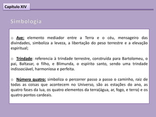 Capítulo XIV




   o Ave: elemento mediador entre a Terra e o céu, mensageiro das
   divindades, simboliza a leveza, a libertação do peso terrestre e a elevação
   espiritual;

   o Trindade: referencia à trindade terrestre, construída para Bartolomeu, o
   pai, Baltasar, o filho, e Blimunda, o espírito santo, sendo uma trindade
   indissociável, harmoniosa e perfeita.

   o Número quatro: simboliza o percorrer passo a passo o caminho, raiz de
   todas as coisas que acontecem no Universo, são as estações do ano, as
   quatro fases da lua, os quatro elementos da terra(água, ar, fogo, e terra) e os
   quatro pontos cardeais.
 