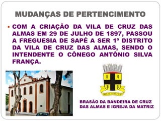 MUDANÇAS DE PERTENCIMENTO 
 COM A CRIAÇÃO DA VILA DE CRUZ DAS 
ALMAS EM 29 DE JULHO DE 1897, PASSOU 
A FREGUESIA DE SAPÉ A SER 1º DISTRITO 
DA VILA DE CRUZ DAS ALMAS, SENDO O 
INTENDENTE O CÔNEGO ANTÔNIO SILVA 
FRANÇA. 
BRASÃO DA BANDEIRA DE CRUZ 
DAS ALMAS E IGREJA DA MATRIZ 
 