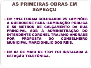 AS PRIMEIRAS OBRAS EM 
SAPEAÇU 
 EM 1914 FORAM COLOCADOS 25 LAMPIÕES 
A QUEROSENE PARA ILUMINAÇÃO PÚBLICA 
E 50 METROS DE CALÇAMENTO DA RUA 
PRINCIPAL SOB À ADMINISTRAÇÃO DO 
INTENDENTE CORONEL TRAJANO ANDRADE 
POR PROPOSTA DO CONSELHEIRO 
MUNICIPAL MARCIONILIO DOS REIS. 
 EM 03 DE MAIO DE 1931 FOI INSTALADA A 
ESTAÇÃO TELEFÔNICA. 
 