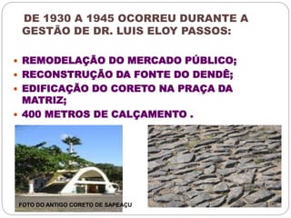DE 1930 A 1945 OCORREU DURANTE A 
GESTÃO DE DR. LUIS ELOY PASSOS: 
 REMODELAÇÃO DO MERCADO PÚBLICO; 
 RECONSTRUÇÃO DA FONTE DO DENDÊ; 
 EDIFICAÇÃO DO CORETO NA PRAÇA DA 
MATRIZ; 
 400 METROS DE CALÇAMENTO . 
FOTO DO ANTIGO CORETO DE SAPEAÇU 
 