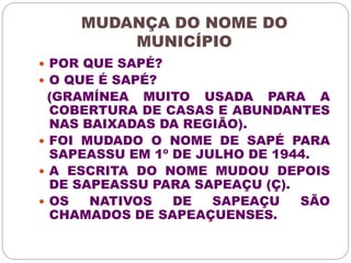MUDANÇA DO NOME DO 
MUNICÍPIO 
 POR QUE SAPÉ? 
 O QUE É SAPÉ? 
(GRAMÍNEA MUITO USADA PARA A 
COBERTURA DE CASAS E ABUNDANTES 
NAS BAIXADAS DA REGIÃO). 
 FOI MUDADO O NOME DE SAPÉ PARA 
SAPEASSU EM 1º DE JULHO DE 1944. 
 A ESCRITA DO NOME MUDOU DEPOIS 
DE SAPEASSU PARA SAPEAÇU (Ç). 
 OS NATIVOS DE SAPEAÇU SÃO 
CHAMADOS DE SAPEAÇUENSES. 
 