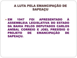 A LUTA PELA EMANCIPAÇÃO DE 
SAPEAÇU 
 EM 1947 FOI APRESENTADO À 
ASSEMBLEIA LEGISLATIVA DO ESTADO 
DA BAHIA PELOS DEPUTADOS CARLOS 
ANÍBAL CORREIO E JOEL PRESÍDIO O 
PROJETO DE EMANCIPAÇÃO DE 
SAPEAÇU. 
 