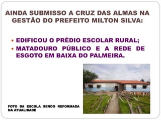 AINDA SUBMISSO A CRUZ DAS ALMAS NA 
GESTÃO DO PREFEITO MILTON SILVA: 
 EDIFICOU O PRÉDIO ESCOLAR RURAL; 
 MATADOURO PÚBLICO E A REDE DE 
ESGOTO EM BAIXA DO PALMEIRA. 
FOTO DA ESCOLA SENDO REFORMADA 
NA ATUALIDADE 
 