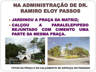NA ADMINISTRAÇÃO DE DR. 
RAMIRO ELOY PASSOS 
 JARDINOU A PRAÇA DA MATRIZ; 
 CALÇOU A PARALELEPIPEDO 
REJUNTADO COM CIMENTO UMA 
PARTE DA MESMA PRAÇA. 
FOTOS DA PRAÇA E DO CALÇAMENTO DE SAPEAÇU NO PASSADO 
 