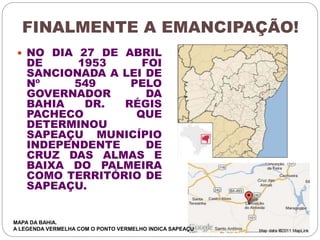 FINALMENTE A EMANCIPAÇÃO! 
 NO DIA 27 DE ABRIL 
DE 1953 FOI 
SANCIONADA A LEI DE 
Nº 549 PELO 
GOVERNADOR DA 
BAHIA DR. RÉGIS 
PACHECO QUE 
DETERMINOU 
SAPEAÇU MUNICÍPIO 
INDEPENDENTE DE 
CRUZ DAS ALMAS E 
BAIXA DO PALMEIRA 
COMO TERRITÓRIO DE 
SAPEAÇU. 
MAPA DA BAHIA. 
A LEGENDA VERMELHA COM O PONTO VERMELHO INDICA SAPEAÇU 
 