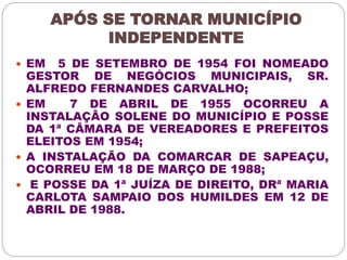 APÓS SE TORNAR MUNICÍPIO 
INDEPENDENTE 
 EM 5 DE SETEMBRO DE 1954 FOI NOMEADO 
GESTOR DE NEGÓCIOS MUNICIPAIS, SR. 
ALFREDO FERNANDES CARVALHO; 
 EM 7 DE ABRIL DE 1955 OCORREU A 
INSTALAÇÃO SOLENE DO MUNICÍPIO E POSSE 
DA 1ª CÂMARA DE VEREADORES E PREFEITOS 
ELEITOS EM 1954; 
 A INSTALAÇÃO DA COMARCAR DE SAPEAÇU, 
OCORREU EM 18 DE MARÇO DE 1988; 
 E POSSE DA 1ª JUÍZA DE DIREITO, DRª MARIA 
CARLOTA SAMPAIO DOS HUMILDES EM 12 DE 
ABRIL DE 1988. 
 