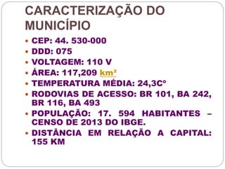 CARACTERIZAÇÃO DO 
MUNICÍPIO 
 CEP: 44. 530-000 
 DDD: 075 
 VOLTAGEM: 110 V 
 ÁREA: 117,209 km² 
 TEMPERATURA MÉDIA: 24,3Cº 
 RODOVIAS DE ACESSO: BR 101, BA 242, 
BR 116, BA 493 
 POPULAÇÃO: 17. 594 HABITANTES – 
CENSO DE 2013 DO IBGE. 
 DISTÂNCIA EM RELAÇÃO A CAPITAL: 
155 KM 
 