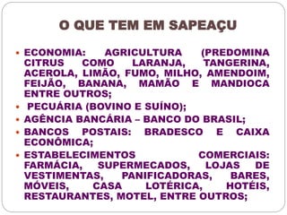 O QUE TEM EM SAPEAÇU 
 ECONOMIA: AGRICULTURA (PREDOMINA 
CITRUS COMO LARANJA, TANGERINA, 
ACEROLA, LIMÃO, FUMO, MILHO, AMENDOIM, 
FEIJÃO, BANANA, MAMÃO E MANDIOCA 
ENTRE OUTROS; 
 PECUÁRIA (BOVINO E SUÍNO); 
 AGÊNCIA BANCÁRIA – BANCO DO BRASIL; 
 BANCOS POSTAIS: BRADESCO E CAIXA 
ECONÔMICA; 
 ESTABELECIMENTOS COMERCIAIS: 
FARMÁCIA, SUPERMECADOS, LOJAS DE 
VESTIMENTAS, PANIFICADORAS, BARES, 
MÓVEIS, CASA LOTÉRICA, HOTÉIS, 
RESTAURANTES, MOTEL, ENTRE OUTROS; 
 