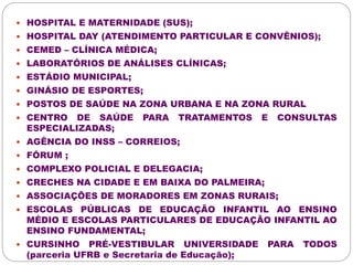  HOSPITAL E MATERNIDADE (SUS); 
 HOSPITAL DAY (ATENDIMENTO PARTICULAR E CONVÊNIOS); 
 CEMED – CLÍNICA MÉDICA; 
 LABORATÓRIOS DE ANÁLISES CLÍNICAS; 
 ESTÁDIO MUNICIPAL; 
 GINÁSIO DE ESPORTES; 
 POSTOS DE SAÚDE NA ZONA URBANA E NA ZONA RURAL 
 CENTRO DE SAÚDE PARA TRATAMENTOS E CONSULTAS 
ESPECIALIZADAS; 
 AGÊNCIA DO INSS – CORREIOS; 
 FÓRUM ; 
 COMPLEXO POLICIAL E DELEGACIA; 
 CRECHES NA CIDADE E EM BAIXA DO PALMEIRA; 
 ASSOCIAÇÕES DE MORADORES EM ZONAS RURAIS; 
 ESCOLAS PÚBLICAS DE EDUCAÇÃO INFANTIL AO ENSINO 
MÉDIO E ESCOLAS PARTICULARES DE EDUCAÇÃO INFANTIL AO 
ENSINO FUNDAMENTAL; 
 CURSINHO PRÉ-VESTIBULAR UNIVERSIDADE PARA TODOS 
(parceria UFRB e Secretaria de Educação); 
 