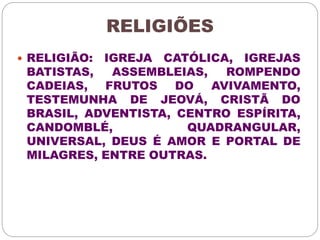 RELIGIÕES 
 RELIGIÃO: IGREJA CATÓLICA, IGREJAS 
BATISTAS, ASSEMBLEIAS, ROMPENDO 
CADEIAS, FRUTOS DO AVIVAMENTO, 
TESTEMUNHA DE JEOVÁ, CRISTÃ DO 
BRASIL, ADVENTISTA, CENTRO ESPÍRITA, 
CANDOMBLÉ, QUADRANGULAR, 
UNIVERSAL, DEUS É AMOR E PORTAL DE 
MILAGRES, ENTRE OUTRAS. 
 
