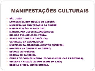 MANIFESTAÇÕES CULTURAIS 
 SÃO JOÃO; 
 LAVAGEM DA RUA NOVA E DO BATUCÁ; 
 MICARETA NO ANIVERSÁRIO DA CIDADE; 
 MANIFESTAÇÃO: PARADA GAY; 
 MARCHA PRA JESUS (EVANGÉLICOS); 
 DIA DOS EVANGÉLICOS (FESTA); 
 JESUS FEST (IGREJA CATÓLICA); 
 CARNAVAL DA LARANJEIRAS; 
 MULTIRÃO DA CIDADANIA (CENTRO ESPÍRITA); 
 NOVENAS NA CIDADE E NO CAMPO; 
 ESCOLA DE FUTEBOL; 
 ESCOLA DE CAPOEIRA; 
 FEIRAS DE CONHECIMENTO (ESCOLAS PÚBLICAS E PRIVADAS); 
 VIAGENS A CIDADE DE BOM JESUS DA LAPA; 
 DESFILE CÍVICO, ENTRE OUTRAS. 
 