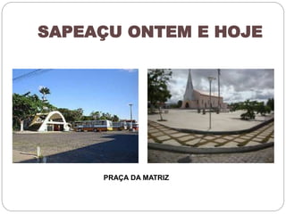 SAPEAÇU ONTEM E HOJE 
PRAÇA DA MATRIZ 
 