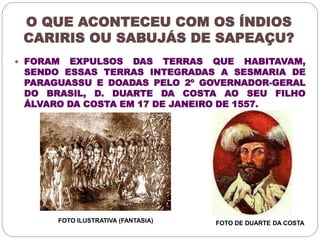 O QUE ACONTECEU COM OS ÍNDIOS 
CARIRIS OU SABUJÁS DE SAPEAÇU? 
 FORAM EXPULSOS DAS TERRAS QUE HABITAVAM, 
SENDO ESSAS TERRAS INTEGRADAS A SESMARIA DE 
PARAGUASSU E DOADAS PELO 2º GOVERNADOR-GERAL 
DO BRASIL, D. DUARTE DA COSTA AO SEU FILHO 
ÁLVARO DA COSTA EM 17 DE JANEIRO DE 1557. 
FOTO ILUSTRATIVA (FANTASIA) FOTO DE DUARTE DA COSTA 
 