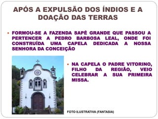 APÓS A EXPULSÃO DOS ÍNDIOS E A 
DOAÇÃO DAS TERRAS 
 FORMOU-SE A FAZENDA SAPÉ GRANDE QUE PASSOU A 
PERTENCER A PEDRO BARBOSA LEAL, ONDE FOI 
CONSTRUÍDA UMA CAPELA DEDICADA A NOSSA 
SENHORA DA CONCEIÇÃO 
 NA CAPELA O PADRE VITORINO, 
FILHO DA REGIÃO, VEIO 
CELEBRAR A SUA PRIMEIRA 
MISSA. 
FOTO ILUSTRATIVA (FANTASIA) 
 