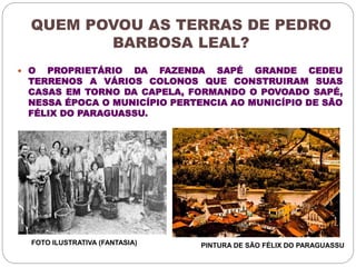 QUEM POVOU AS TERRAS DE PEDRO 
BARBOSA LEAL? 
 O PROPRIETÁRIO DA FAZENDA SAPÉ GRANDE CEDEU 
TERRENOS A VÁRIOS COLONOS QUE CONSTRUIRAM SUAS 
CASAS EM TORNO DA CAPELA, FORMANDO O POVOADO SAPÉ, 
NESSA ÉPOCA O MUNICÍPIO PERTENCIA AO MUNICÍPIO DE SÃO 
FÉLIX DO PARAGUASSU. 
FOTO ILUSTRATIVA (FANTASIA) PINTURA DE SÃO FÉLIX DO PARAGUASSU 
 