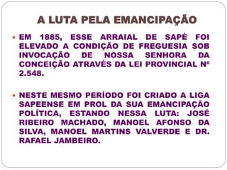 A LUTA PELA EMANCIPAÇÃO 
 EM 1885, ESSE ARRAIAL DE SAPÉ FOI 
ELEVADO A CONDIÇÃO DE FREGUESIA SOB 
INVOCAÇÃO DE NOSSA SENHORA DA 
CONCEIÇÃO ATRAVÉS DA LEI PROVINCIAL Nº 
2.548. 
 NESTE MESMO PERÍODO FOI CRIADO A LIGA 
SAPEENSE EM PROL DA SUA EMANCIPAÇÃO 
POLÍTICA, ESTANDO NESSA LUTA: JOSÉ 
RIBEIRO MACHADO, MANOEL AFONSO DA 
SILVA, MANOEL MARTINS VALVERDE E DR. 
RAFAEL JAMBEIRO. 
 