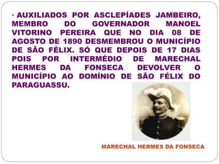 • AUXILIADOS POR ASCLEPÍADES JAMBEIRO, 
MEMBRO DO GOVERNADOR MANOEL 
VITORINO PEREIRA QUE NO DIA 08 DE 
AGOSTO DE 1890 DESMEMBROU O MUNICÍPIO 
DE SÃO FÉLIX. SÓ QUE DEPOIS DE 17 DIAS 
POIS POR INTERMÉDIO DE MARECHAL 
HERMES DA FONSECA DEVOLVER O 
MUNICÍPIO AO DOMÍNIO DE SÃO FÉLIX DO 
PARAGUASSU. 
MARECHAL HERMES DA FONSECA 
 