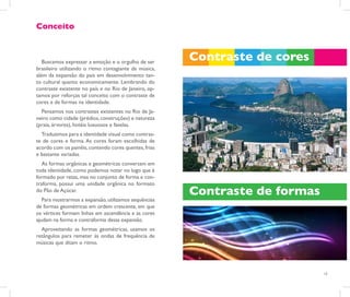 Conceito



   Buscamos expressar a emoção e o orgulho de ser
                                                       Contraste de cores
brasileiro utilizando o ritmo contagiante da música,
além da expansão do país em desenvolvimento tan-
to cultural quanto economicamente. Lembrando do
contraste existente no país e no Rio de Janeiro, op-
tamos por reforças tal conceito com o contraste de
cores e de formas na identidade.
  Pensamos nos contrastes existentes no Rio de Ja-
neiro como cidade (prédios, construções) e natureza
(praia, árvores), hotéis luxuosos e favelas.
  Traduzimos para a identidade visual como contras-
te de cores e forma. As cores foram escolhidas de
acordo com os painéis, contendo cores quentes, frias
e bastante variadas.
   As formas orgânicas e geométricas conversam em
toda identidade, como podemos notar no logo que é
formado por retas, mas no conjunto de forma e con-
traforma, possui uma unidade orgânica no formato
do Pão de Açúcar.                                      Contraste de formas
   Para mostrarmos a expansão, utilizamos sequências
de formas geométricas em ordem crescente, em que
os vértices formam linhas em ascendência e as cores
ajudam na forma e contraforma dessa expansão.
  Aproveitando as formas geométricas, usamos os
retângulos para remeter às ondas de frequência de
músicas que ditam o ritmo.




                                                                             13
 